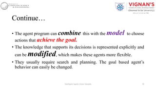 Continue…
• The agent program can combine this with the model to choose
actions that achieve the goal.
• The knowledge that supports its decisions is represented explicitly and
can be modified, which makes these agents more flexible.
• They usually require search and planning. The goal based agent’s
behavior can easily be changed.
38Intelligent Agents |Amar Jukuntla
 