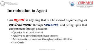 Introduction to Agent
• An agent is anything that can be viewed as perceiving its
environment through sensors and acting upon that
environment through actuators
• Operates in an environment
• Perceive its environment through sensors
• Acts upon its environment through actuators/ effectors
• Has Goals
4Intelligent Agents |Amar Jukuntla
 