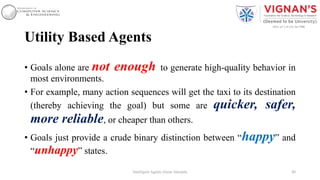 Utility Based Agents
• Goals alone are not enough to generate high-quality behavior in
most environments.
• For example, many action sequences will get the taxi to its destination
(thereby achieving the goal) but some are quicker, safer,
more reliable, or cheaper than others.
• Goals just provide a crude binary distinction between “happy” and
“unhappy” states.
40Intelligent Agents |Amar Jukuntla
 