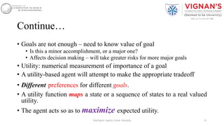 Continue…
• Goals are not enough – need to know value of goal
• Is this a minor accomplishment, or a major one?
• Affects decision making – will take greater risks for more major goals
• Utility: numerical measurement of importance of a goal
• A utility-based agent will attempt to make the appropriate tradeoff
• Different preferences for different goals.
• A utility function maps a state or a sequence of states to a real valued
utility.
• The agent acts so as to maximize expected utility.
41Intelligent Agents |Amar Jukuntla
 