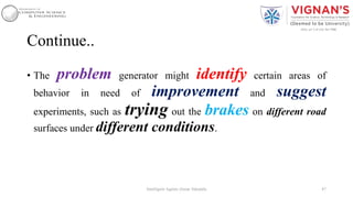 Continue..
• The problem generator might identify certain areas of
behavior in need of improvement and suggest
experiments, such as trying out the brakes on different road
surfaces under different conditions.
47Intelligent Agents |Amar Jukuntla
 