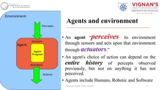 Agents and environment
• An agent “perceives its environment
through sensors and acts upon that environment
through actuators.”
• An agent's choice of action can depend on the
entire history of percepts observed
previously, but not on anything it has not
perceived.
• Agents include Humans, Robotic and Software
5Intelligent Agents |Amar Jukuntla
 