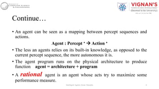 Continue…
• An agent can be seen as a mapping between percept sequences and
actions.
Agent : Percept ∗  Action ∗
• The less an agents relies on its built-in knowledge, as opposed to the
current percept sequence, the more autonomous it is.
• The agent program runs on the physical architecture to produce
function agent = architecture + program
• A rational agent is an agent whose acts try to maximize some
performance measure.
6Intelligent Agents |Amar Jukuntla
 