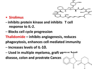 • Sirolimus
– inhibits protein kinase and inhibits T cell
response to IL-2.
– Blocks cell cycle progression
Thalidomide – inhibits angiogenesis, reduces
phagocytosis, enhances cell mediated immunity
– Increases levels of IL-10.
– Used in multiple myeloma, graft versus host
disease, colon and prostrate Cancer.
 