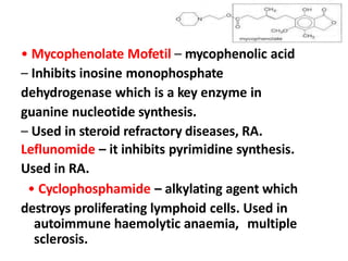 • Mycophenolate Mofetil – mycophenolic acid
– Inhibits inosine monophosphate
dehydrogenase which is a key enzyme in
guanine nucleotide synthesis.
– Used in steroid refractory diseases, RA.
Leflunomide – it inhibits pyrimidine synthesis.
Used in RA.
• Cyclophosphamide – alkylating agent which
destroys proliferating lymphoid cells. Used in
autoimmune haemolytic anaemia, multiple
sclerosis.
 