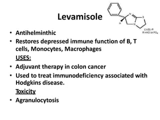 Levamisole
• Antihelminthic
• Restores depressed immune function of B, T
cells, Monocytes, Macrophages
USES:
• Adjuvant therapy in colon cancer
• Used to treat immunodeficiency associated with
Hodgkins disease.
Toxicity
• Agranulocytosis
 