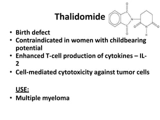 Thalidomide
• Birth defect
• Contraindicated in women with childbearing
potential
• Enhanced T-cell production of cytokines – IL-
2
• Cell-mediated cytotoxicity against tumor cells
USE:
• Multiple myeloma
 