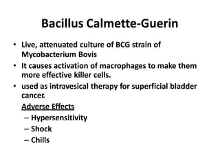 Bacillus Calmette-Guerin
• Live, attenuated culture of BCG strain of
Mycobacterium Bovis
• It causes activation of macrophages to make them
more effective killer cells.
• used as intravesical therapy for superficial bladder
cancer.
Adverse Effects
– Hypersensitivity
– Shock
– Chills
 