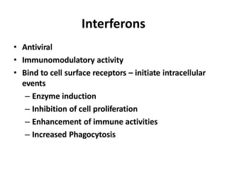Interferons
• Antiviral
• Immunomodulatory activity
• Bind to cell surface receptors – initiate intracellular
events
– Enzyme induction
– Inhibition of cell proliferation
– Enhancement of immune activities
– Increased Phagocytosis
 