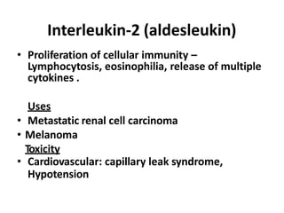 Interleukin-2 (aldesleukin)
• Proliferation of cellular immunity –
Lymphocytosis, eosinophilia, release of multiple
cytokines .
Uses
• Metastatic renal cell carcinoma
• Melanoma
Toxicity
• Cardiovascular: capillary leak syndrome,
Hypotension
 
