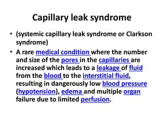 Capillary leak syndrome
• (systemic capillary leak syndrome or Clarkson
syndrome)
• A rare medical condition where the number
and size of the pores in the capillaries are
increased which leads to a leakage of fluid
from the blood to the interstitial fluid,
resulting in dangerously low blood pressure
(hypotension), edema and multiple organ
failure due to limited perfusion.
 