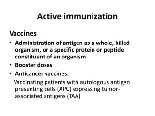 Active immunization
Vaccines
• Administration of antigen as a whole, killed
organism, or a specific protein or peptide
constituent of an organism
• Booster doses
• Anticancer vaccines:
Vaccinating patients with autologous antigen
presenting cells (APC) expressing tumor-
associated antigens (TAA)
 