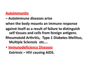 Autoimmunity
– Autoimmune diseases arise
when the body mounts an immune response
against itself as a result of failure to distinguish
self tissues and cells from foreign antigens.
Rheumatoid Arthritis, Type 1 Diabetes Mellitus,
Multiple Sclerosis etc….
• Immunodeficiency Diseases
Extrinsic – HIV causing AIDS.
 