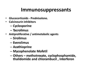 Immunosuppressants
• Glucocorticoids - Prednisolone.
• Calcineurin inhibitors
– Cyclosporine
– Tacrolimus
• Antiproliferative / antimetabolic agents
– Sirolimus
– Everolimus
– Azathioprine
– Mycophenolate Mofetil
– Others – methotrexate, cyclophosphamide,
thalidomide and chlorambucil , Interferon
 
