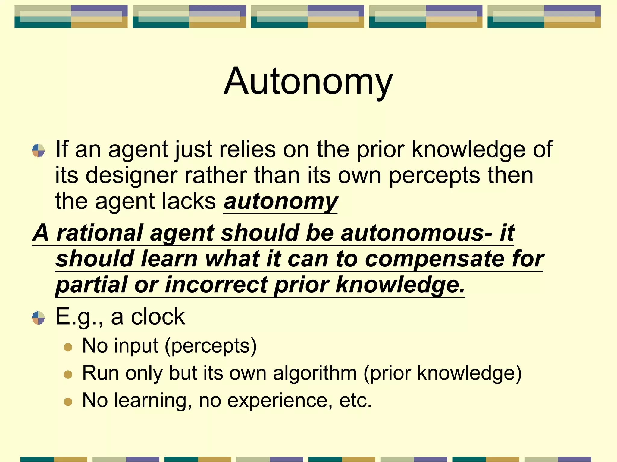 Autonomy
If an agent just relies on the prior knowledge of
its designer rather than its own percepts then
the agent lacks autonomy
A rational agent should be autonomous- it
should learn what it can to compensate for
partial or incorrect prior knowledge.
E.g., a clock
 No input (percepts)
 Run only but its own algorithm (prior knowledge)
 No learning, no experience, etc.
 