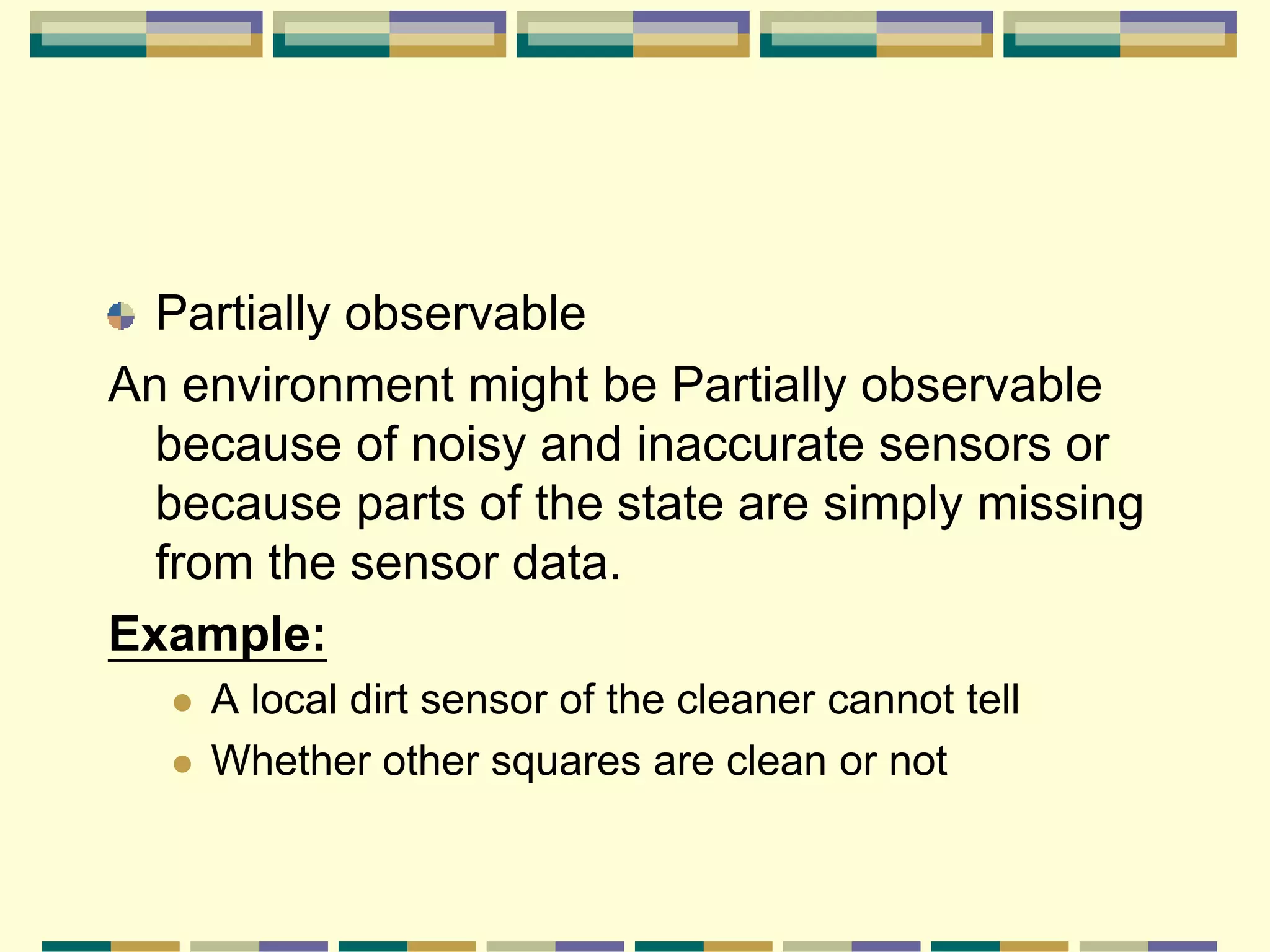 Partially observable
An environment might be Partially observable
because of noisy and inaccurate sensors or
because parts of the state are simply missing
from the sensor data.
Example:
 A local dirt sensor of the cleaner cannot tell
 Whether other squares are clean or not
 