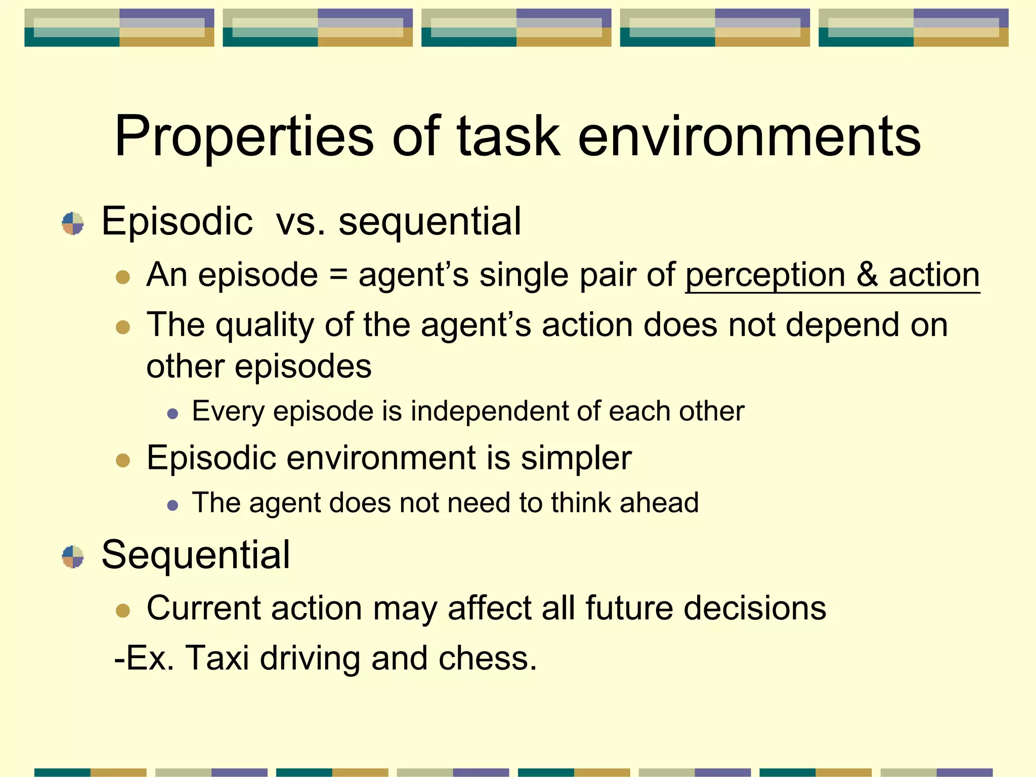 Episodic vs. sequential
 An episode = agent’s single pair of perception & action
 The quality of the agent’s action does not depend on
other episodes
 Every episode is independent of each other
 Episodic environment is simpler
 The agent does not need to think ahead
Sequential
 Current action may affect all future decisions
-Ex. Taxi driving and chess.
Properties of task environments
 