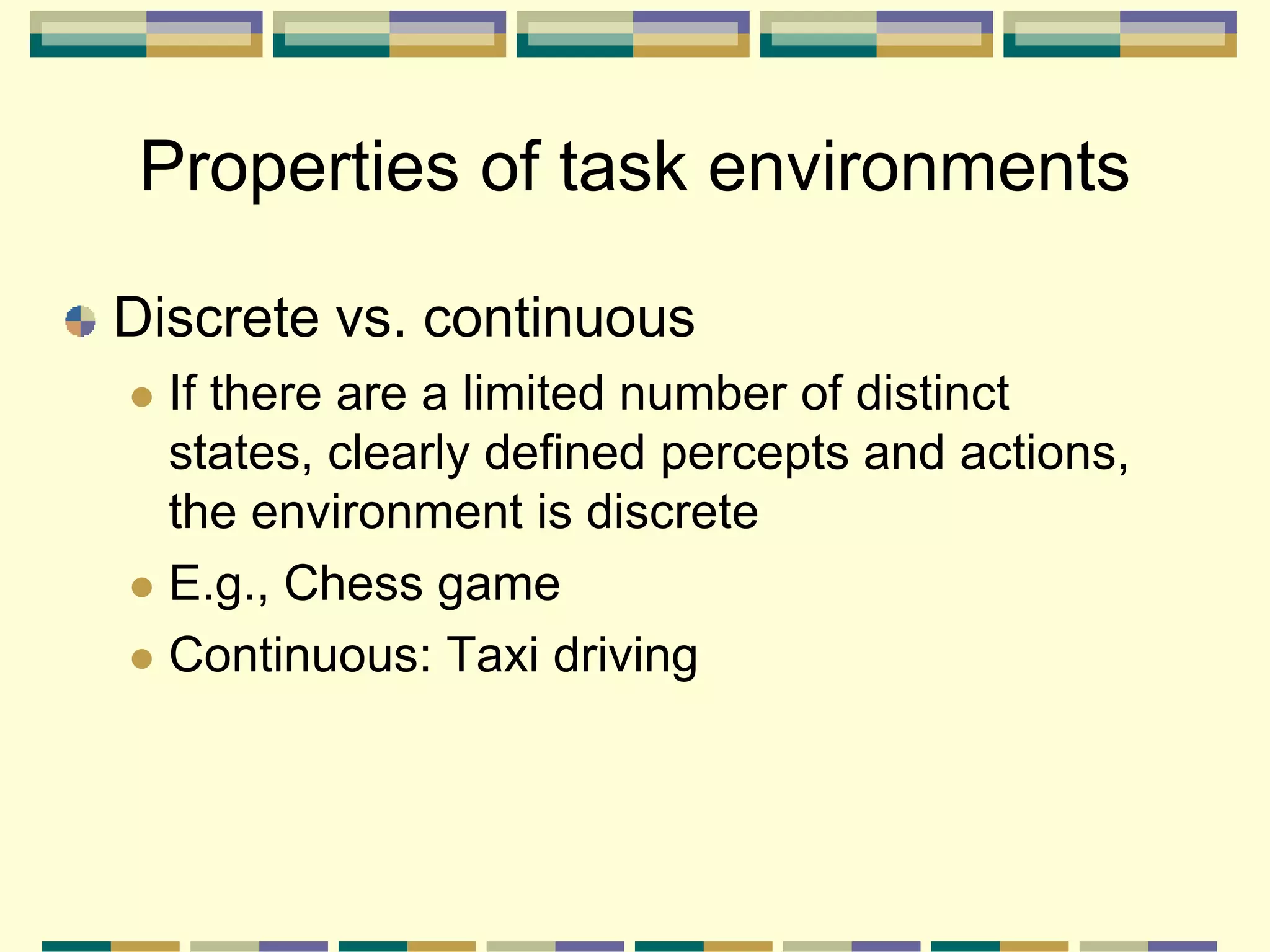 Discrete vs. continuous
 If there are a limited number of distinct
states, clearly defined percepts and actions,
the environment is discrete
 E.g., Chess game
 Continuous: Taxi driving
Properties of task environments
 