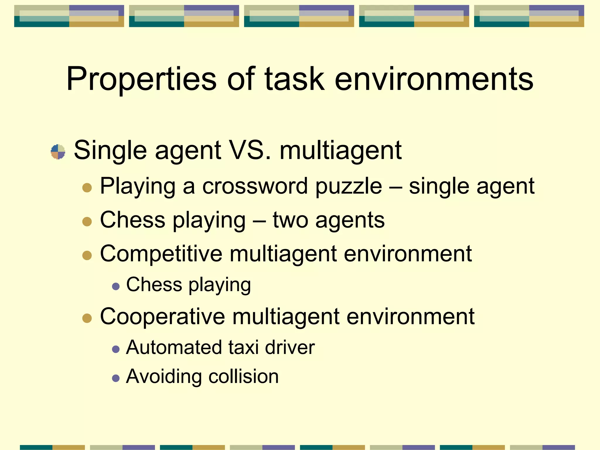 Single agent VS. multiagent
 Playing a crossword puzzle – single agent
 Chess playing – two agents
 Competitive multiagent environment
 Chess playing
 Cooperative multiagent environment
 Automated taxi driver
 Avoiding collision
Properties of task environments
 