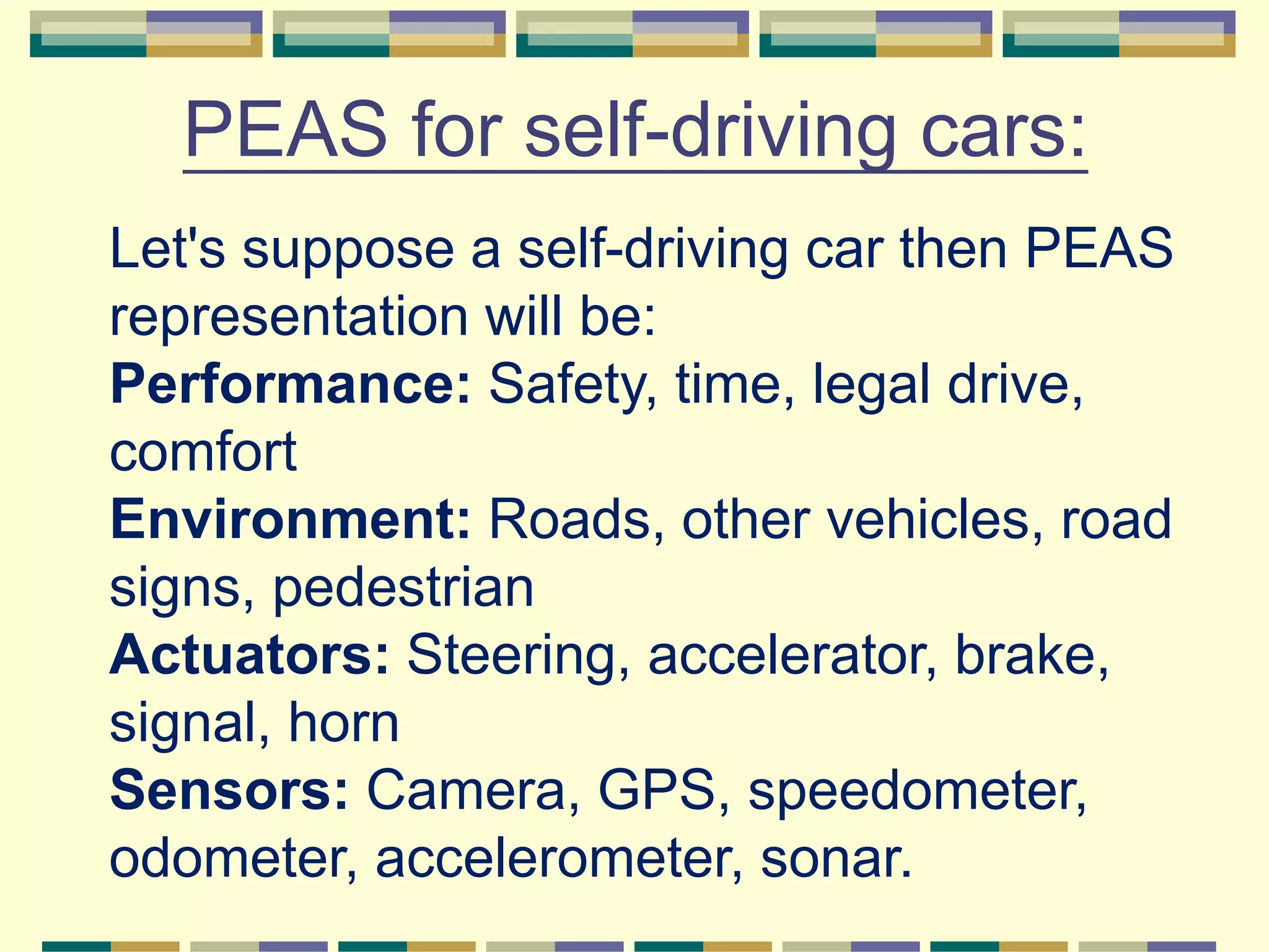 PEAS for self-driving cars:
Let's suppose a self-driving car then PEAS
representation will be:
Performance: Safety, time, legal drive,
comfort
Environment: Roads, other vehicles, road
signs, pedestrian
Actuators: Steering, accelerator, brake,
signal, horn
Sensors: Camera, GPS, speedometer,
odometer, accelerometer, sonar.
 