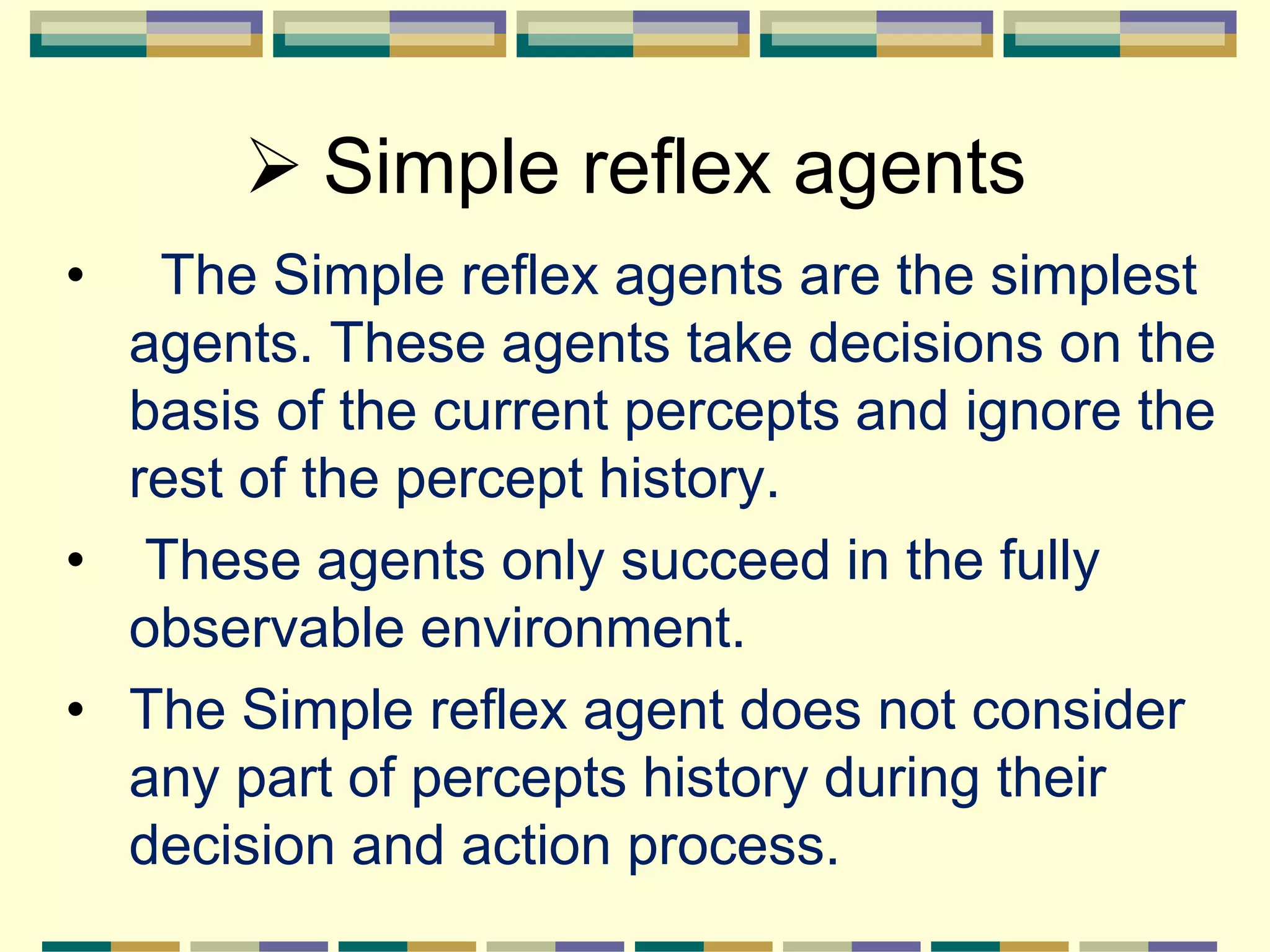  Simple reflex agents
• The Simple reflex agents are the simplest
agents. These agents take decisions on the
basis of the current percepts and ignore the
rest of the percept history.
• These agents only succeed in the fully
observable environment.
• The Simple reflex agent does not consider
any part of percepts history during their
decision and action process.
 