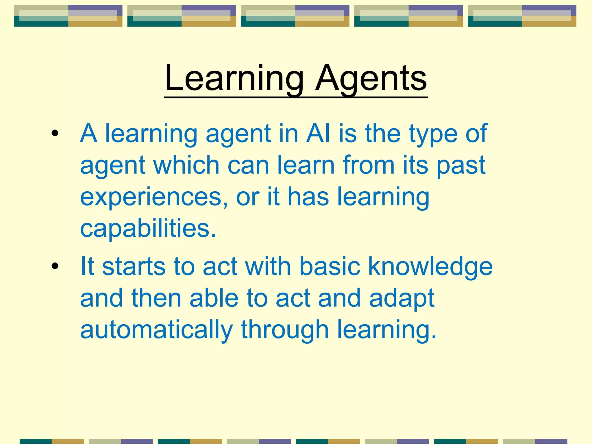 Learning Agents
• A learning agent in AI is the type of
agent which can learn from its past
experiences, or it has learning
capabilities.
• It starts to act with basic knowledge
and then able to act and adapt
automatically through learning.
 