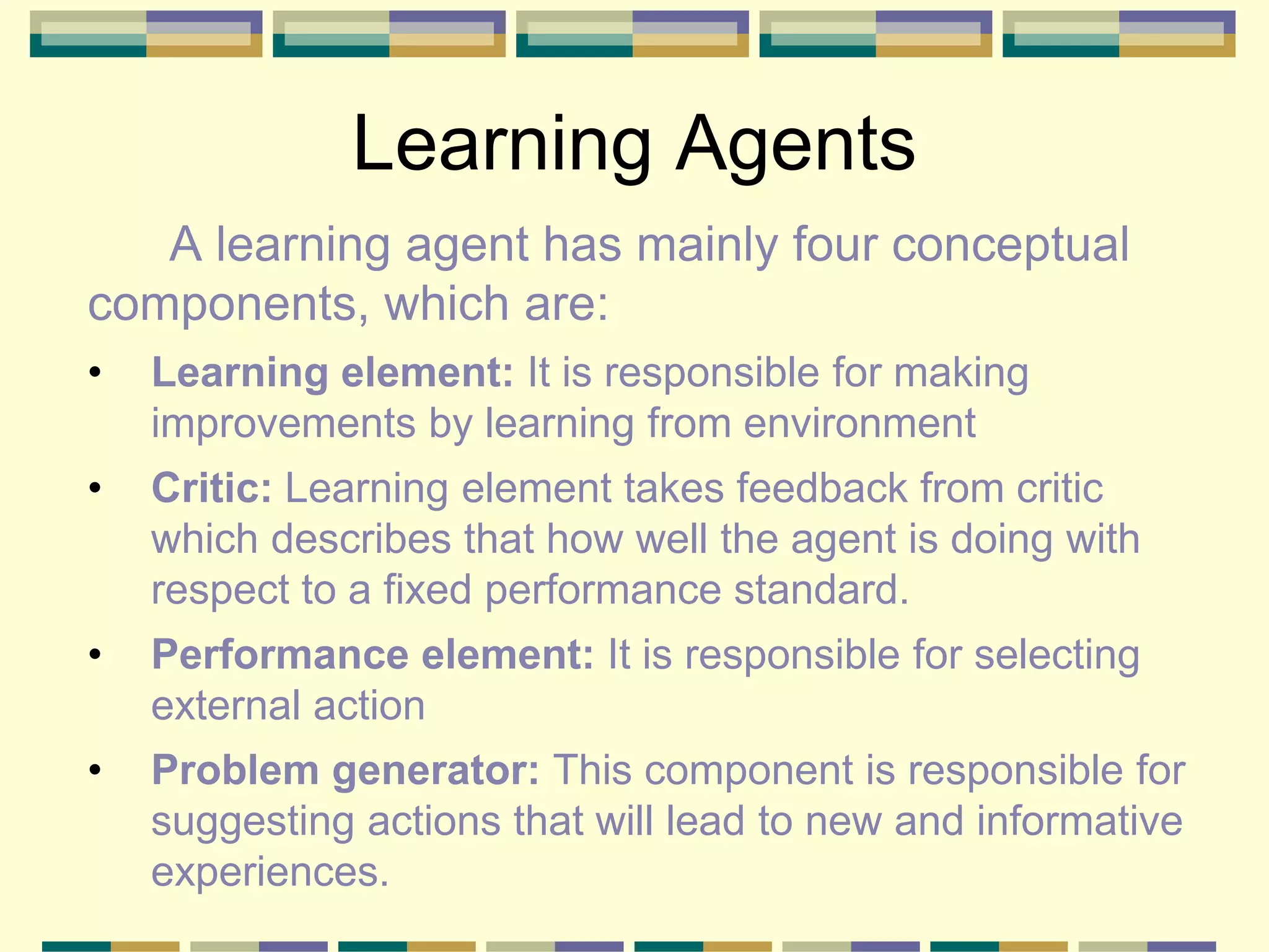 Learning Agents
A learning agent has mainly four conceptual
components, which are:
• Learning element: It is responsible for making
improvements by learning from environment
• Critic: Learning element takes feedback from critic
which describes that how well the agent is doing with
respect to a fixed performance standard.
• Performance element: It is responsible for selecting
external action
• Problem generator: This component is responsible for
suggesting actions that will lead to new and informative
experiences.
 