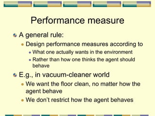 Performance measure
A general rule:
 Design performance measures according to
 What one actually wants in the environment
 Rather than how one thinks the agent should
behave
E.g., in vacuum-cleaner world
 We want the floor clean, no matter how the
agent behave
 We don’t restrict how the agent behaves
 