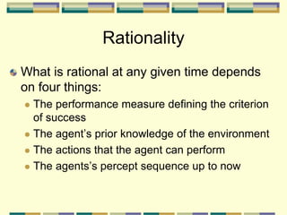 Rationality
What is rational at any given time depends
on four things:
 The performance measure defining the criterion
of success
 The agent’s prior knowledge of the environment
 The actions that the agent can perform
 The agents’s percept sequence up to now
 