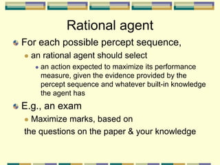 Rational agent
For each possible percept sequence,
 an rational agent should select
 an action expected to maximize its performance
measure, given the evidence provided by the
percept sequence and whatever built-in knowledge
the agent has
E.g., an exam
 Maximize marks, based on
the questions on the paper & your knowledge
 
