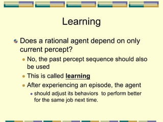 Learning
Does a rational agent depend on only
current percept?
 No, the past percept sequence should also
be used
 This is called learning
 After experiencing an episode, the agent
 should adjust its behaviors to perform better
for the same job next time.
 