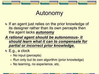 Autonomy
If an agent just relies on the prior knowledge of
its designer rather than its own percepts then
the agent lacks autonomy
A rational agent should be autonomous- it
should learn what it can to compensate for
partial or incorrect prior knowledge.
E.g., a clock
 No input (percepts)
 Run only but its own algorithm (prior knowledge)
 No learning, no experience, etc.
 