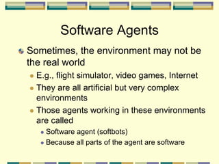 Sometimes, the environment may not be
the real world
 E.g., flight simulator, video games, Internet
 They are all artificial but very complex
environments
 Those agents working in these environments
are called
 Software agent (softbots)
 Because all parts of the agent are software
Software Agents
 