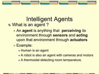 Intelligent Agents
What is an agent ?
 An agent is anything that perceiving its
environment through sensors and acting
upon that environment through actuators
 Example:
 Human is an agent
 A robot is also an agent with cameras and motors
 A thermostat detecting room temperature.
 