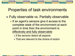 Properties of task environments
Fully observable vs. Partially observable
 If an agent’s sensors give it access to the
complete state of the environment at each
point in time then the environment is
effectively and fully observable
 if the sensors detect all aspects
 That are relevant to the choice of action
 