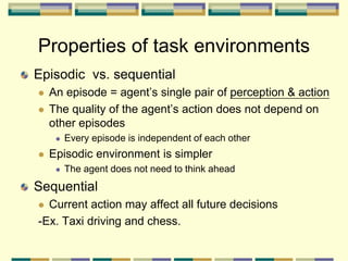 Episodic vs. sequential
 An episode = agent’s single pair of perception & action
 The quality of the agent’s action does not depend on
other episodes
 Every episode is independent of each other
 Episodic environment is simpler
 The agent does not need to think ahead
Sequential
 Current action may affect all future decisions
-Ex. Taxi driving and chess.
Properties of task environments
 
