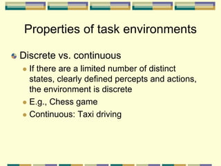 Discrete vs. continuous
 If there are a limited number of distinct
states, clearly defined percepts and actions,
the environment is discrete
 E.g., Chess game
 Continuous: Taxi driving
Properties of task environments
 