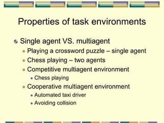Single agent VS. multiagent
 Playing a crossword puzzle – single agent
 Chess playing – two agents
 Competitive multiagent environment
 Chess playing
 Cooperative multiagent environment
 Automated taxi driver
 Avoiding collision
Properties of task environments
 