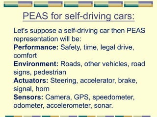 PEAS for self-driving cars:
Let's suppose a self-driving car then PEAS
representation will be:
Performance: Safety, time, legal drive,
comfort
Environment: Roads, other vehicles, road
signs, pedestrian
Actuators: Steering, accelerator, brake,
signal, horn
Sensors: Camera, GPS, speedometer,
odometer, accelerometer, sonar.
 