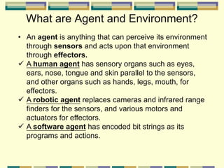 What are Agent and Environment?
• An agent is anything that can perceive its environment
through sensors and acts upon that environment
through effectors.
 A human agent has sensory organs such as eyes,
ears, nose, tongue and skin parallel to the sensors,
and other organs such as hands, legs, mouth, for
effectors.
 A robotic agent replaces cameras and infrared range
finders for the sensors, and various motors and
actuators for effectors.
 A software agent has encoded bit strings as its
programs and actions.
 