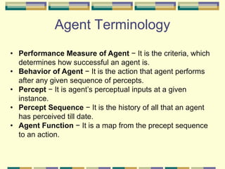 Agent Terminology
• Performance Measure of Agent − It is the criteria, which
determines how successful an agent is.
• Behavior of Agent − It is the action that agent performs
after any given sequence of percepts.
• Percept − It is agent’s perceptual inputs at a given
instance.
• Percept Sequence − It is the history of all that an agent
has perceived till date.
• Agent Function − It is a map from the precept sequence
to an action.
 