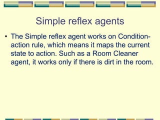 Simple reflex agents
• The Simple reflex agent works on Condition-
action rule, which means it maps the current
state to action. Such as a Room Cleaner
agent, it works only if there is dirt in the room.
 