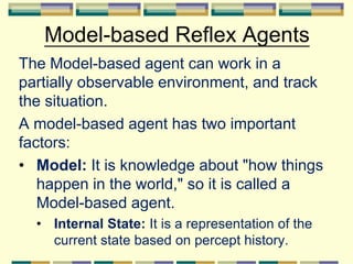 Model-based Reflex Agents
The Model-based agent can work in a
partially observable environment, and track
the situation.
A model-based agent has two important
factors:
• Model: It is knowledge about "how things
happen in the world," so it is called a
Model-based agent.
• Internal State: It is a representation of the
current state based on percept history.
 
