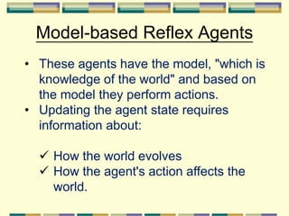 Model-based Reflex Agents
• These agents have the model, "which is
knowledge of the world" and based on
the model they perform actions.
• Updating the agent state requires
information about:
 How the world evolves
 How the agent's action affects the
world.
 
