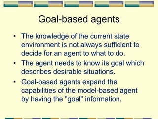 Goal-based agents
• The knowledge of the current state
environment is not always sufficient to
decide for an agent to what to do.
• The agent needs to know its goal which
describes desirable situations.
• Goal-based agents expand the
capabilities of the model-based agent
by having the "goal" information.
 