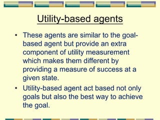 Utility-based agents
• These agents are similar to the goal-
based agent but provide an extra
component of utility measurement
which makes them different by
providing a measure of success at a
given state.
• Utility-based agent act based not only
goals but also the best way to achieve
the goal.
 