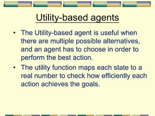 Utility-based agents
• The Utility-based agent is useful when
there are multiple possible alternatives,
and an agent has to choose in order to
perform the best action.
• The utility function maps each state to a
real number to check how efficiently each
action achieves the goals.
 