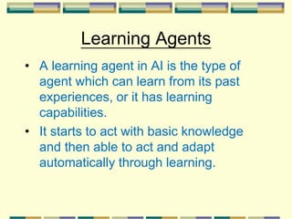 Learning Agents
• A learning agent in AI is the type of
agent which can learn from its past
experiences, or it has learning
capabilities.
• It starts to act with basic knowledge
and then able to act and adapt
automatically through learning.
 