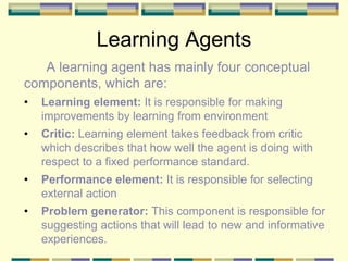 Learning Agents
A learning agent has mainly four conceptual
components, which are:
• Learning element: It is responsible for making
improvements by learning from environment
• Critic: Learning element takes feedback from critic
which describes that how well the agent is doing with
respect to a fixed performance standard.
• Performance element: It is responsible for selecting
external action
• Problem generator: This component is responsible for
suggesting actions that will lead to new and informative
experiences.
 