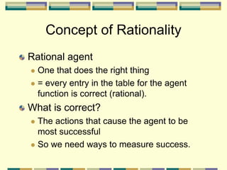 Concept of Rationality
Rational agent
 One that does the right thing
 = every entry in the table for the agent
function is correct (rational).
What is correct?
 The actions that cause the agent to be
most successful
 So we need ways to measure success.
 